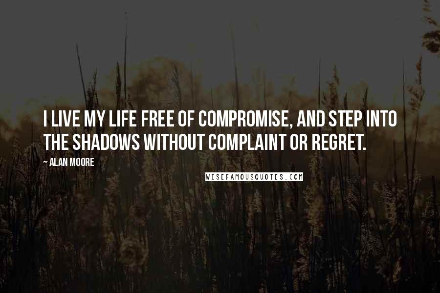 Alan Moore Quotes: I live my life free of compromise, and step into the shadows without complaint or regret.