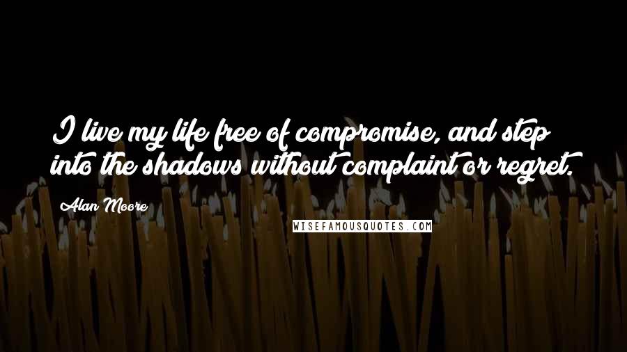 Alan Moore Quotes: I live my life free of compromise, and step into the shadows without complaint or regret.