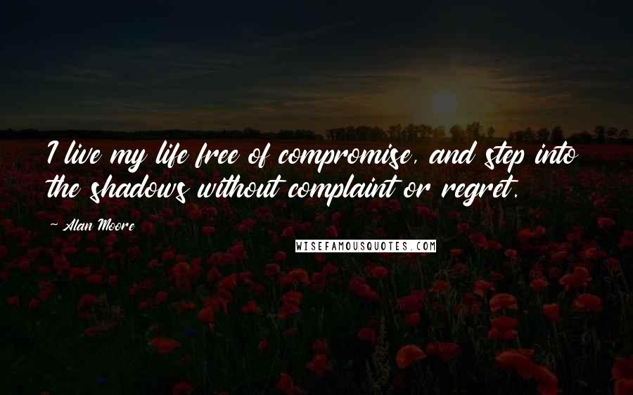 Alan Moore Quotes: I live my life free of compromise, and step into the shadows without complaint or regret.