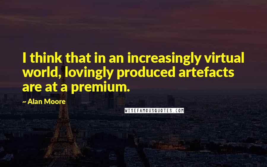 Alan Moore Quotes: I think that in an increasingly virtual world, lovingly produced artefacts are at a premium.