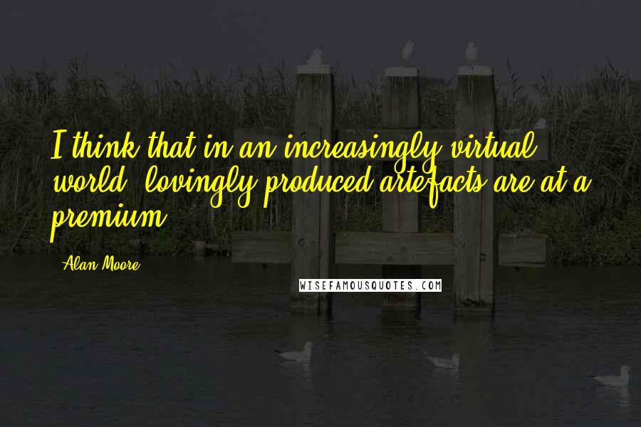 Alan Moore Quotes: I think that in an increasingly virtual world, lovingly produced artefacts are at a premium.