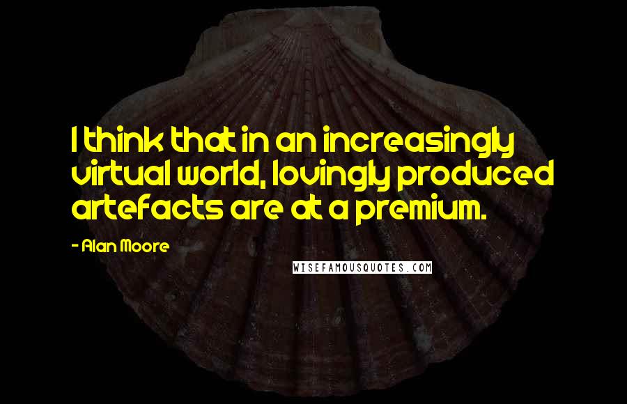 Alan Moore Quotes: I think that in an increasingly virtual world, lovingly produced artefacts are at a premium.