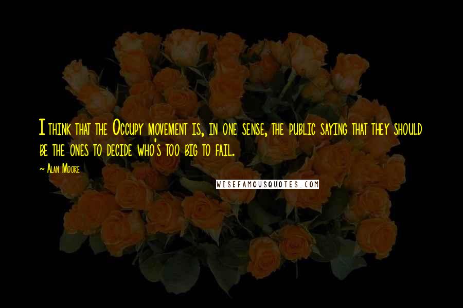 Alan Moore Quotes: I think that the Occupy movement is, in one sense, the public saying that they should be the ones to decide who's too big to fail.