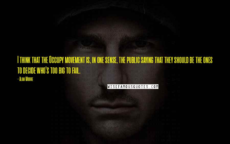 Alan Moore Quotes: I think that the Occupy movement is, in one sense, the public saying that they should be the ones to decide who's too big to fail.