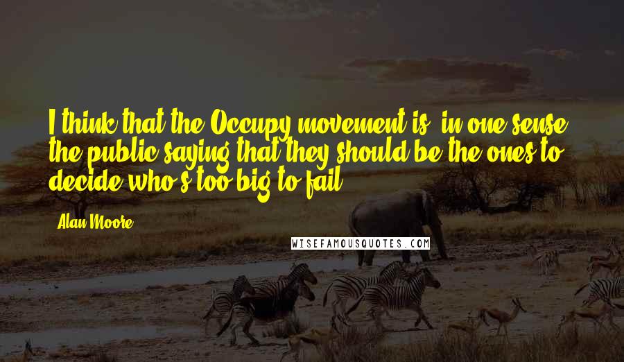 Alan Moore Quotes: I think that the Occupy movement is, in one sense, the public saying that they should be the ones to decide who's too big to fail.