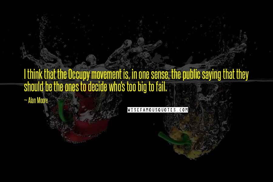 Alan Moore Quotes: I think that the Occupy movement is, in one sense, the public saying that they should be the ones to decide who's too big to fail.