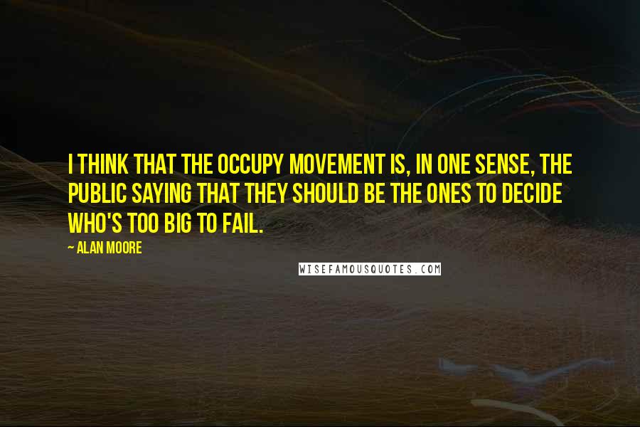 Alan Moore Quotes: I think that the Occupy movement is, in one sense, the public saying that they should be the ones to decide who's too big to fail.