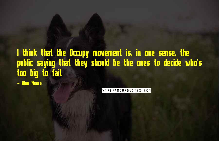Alan Moore Quotes: I think that the Occupy movement is, in one sense, the public saying that they should be the ones to decide who's too big to fail.