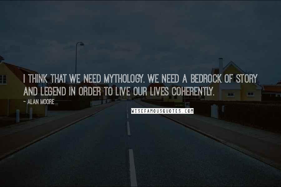 Alan Moore Quotes: I think that we need mythology. We need a bedrock of story and legend in order to live our lives coherently.