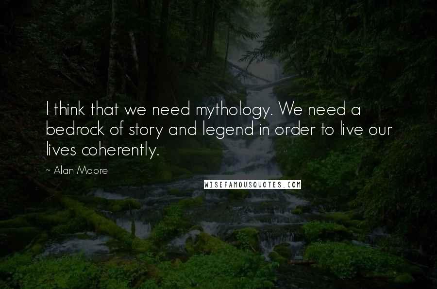 Alan Moore Quotes: I think that we need mythology. We need a bedrock of story and legend in order to live our lives coherently.