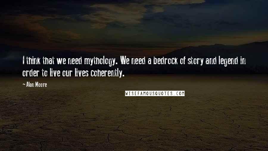 Alan Moore Quotes: I think that we need mythology. We need a bedrock of story and legend in order to live our lives coherently.