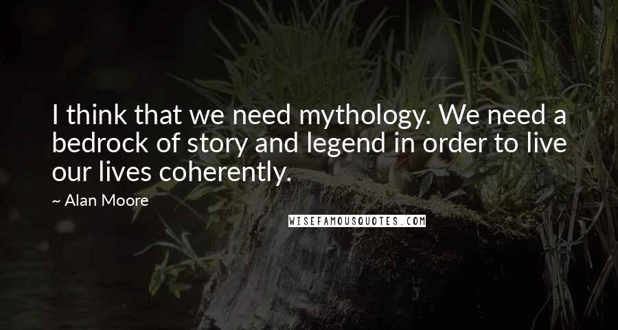 Alan Moore Quotes: I think that we need mythology. We need a bedrock of story and legend in order to live our lives coherently.