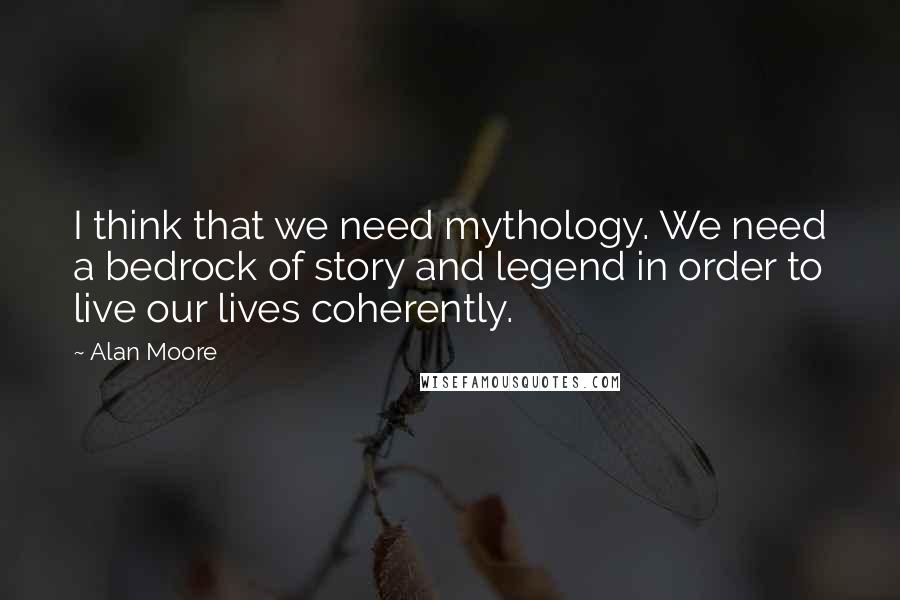 Alan Moore Quotes: I think that we need mythology. We need a bedrock of story and legend in order to live our lives coherently.