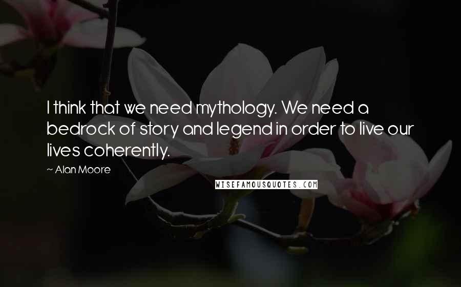 Alan Moore Quotes: I think that we need mythology. We need a bedrock of story and legend in order to live our lives coherently.