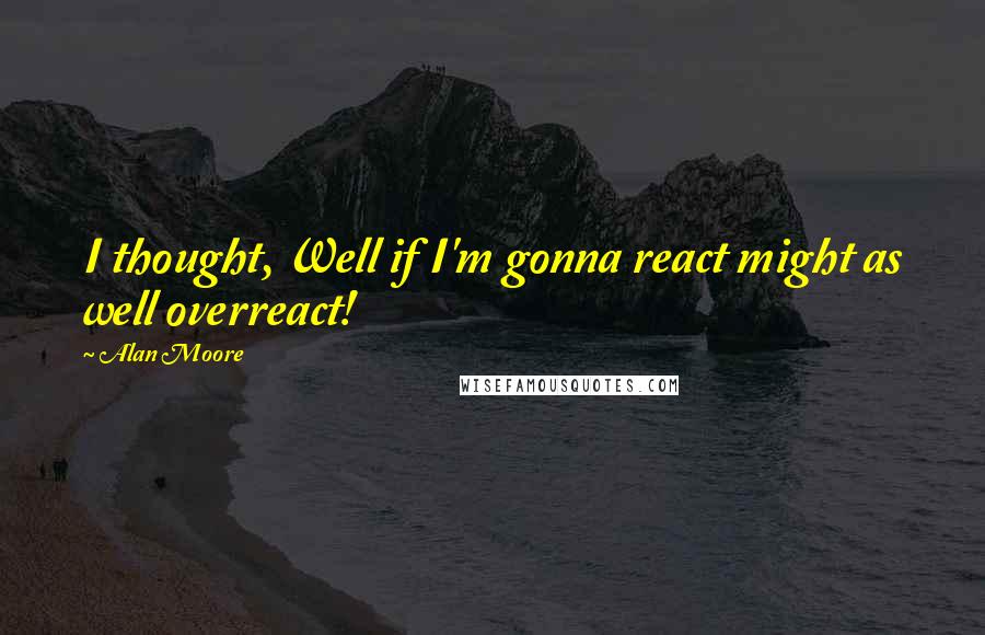 Alan Moore Quotes: I thought, Well if I'm gonna react might as well overreact!