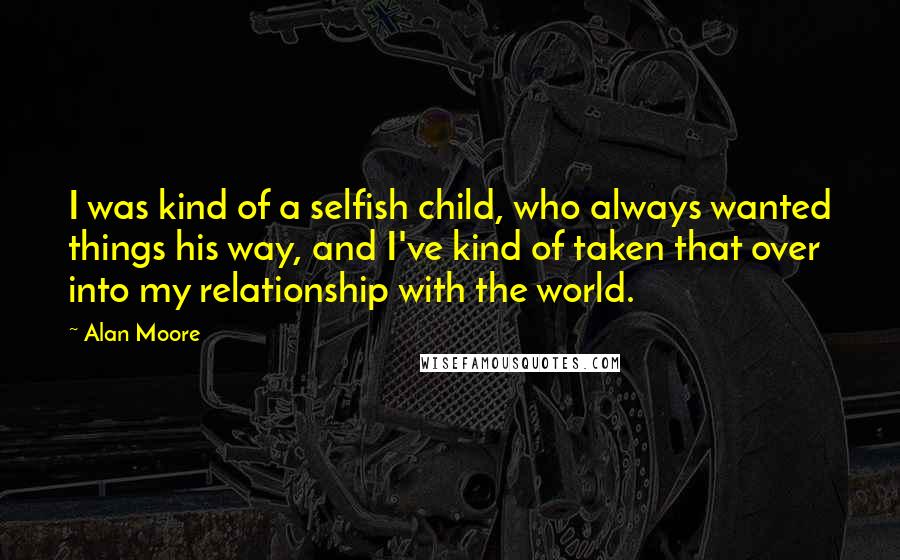 Alan Moore Quotes: I was kind of a selfish child, who always wanted things his way, and I've kind of taken that over into my relationship with the world.