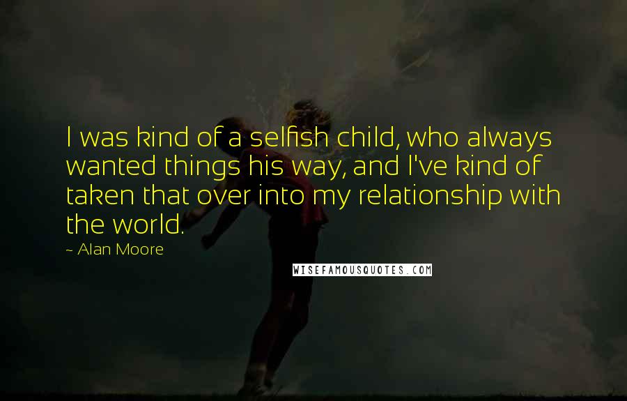 Alan Moore Quotes: I was kind of a selfish child, who always wanted things his way, and I've kind of taken that over into my relationship with the world.
