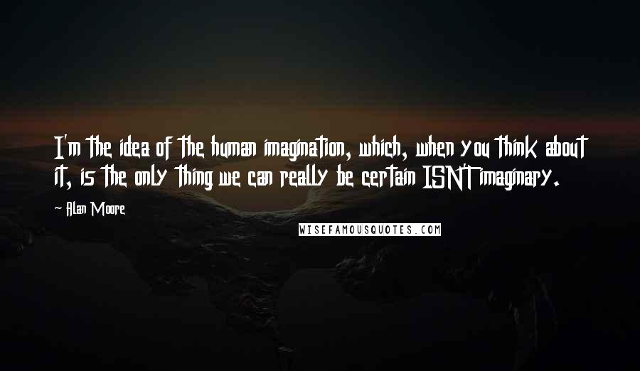 Alan Moore Quotes: I'm the idea of the human imagination, which, when you think about it, is the only thing we can really be certain ISN'T imaginary.