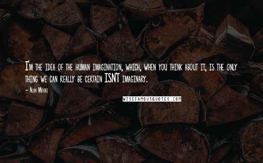 Alan Moore Quotes: I'm the idea of the human imagination, which, when you think about it, is the only thing we can really be certain ISN'T imaginary.