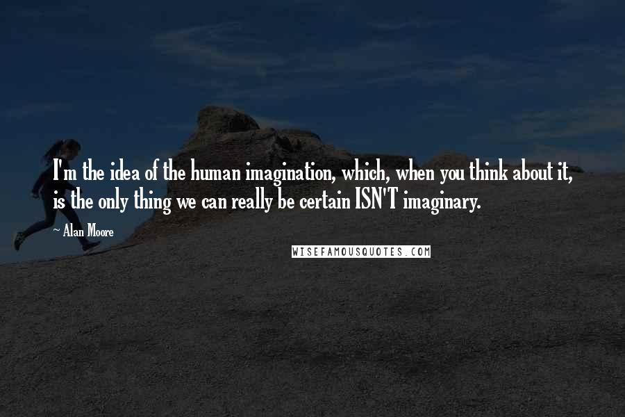 Alan Moore Quotes: I'm the idea of the human imagination, which, when you think about it, is the only thing we can really be certain ISN'T imaginary.