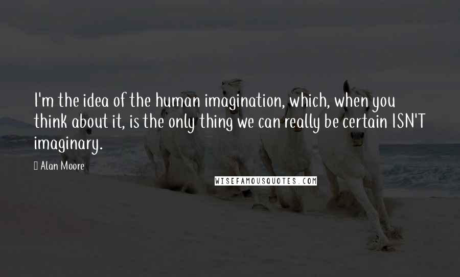 Alan Moore Quotes: I'm the idea of the human imagination, which, when you think about it, is the only thing we can really be certain ISN'T imaginary.