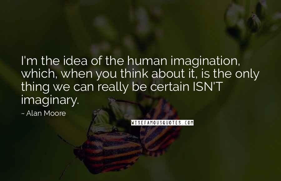 Alan Moore Quotes: I'm the idea of the human imagination, which, when you think about it, is the only thing we can really be certain ISN'T imaginary.