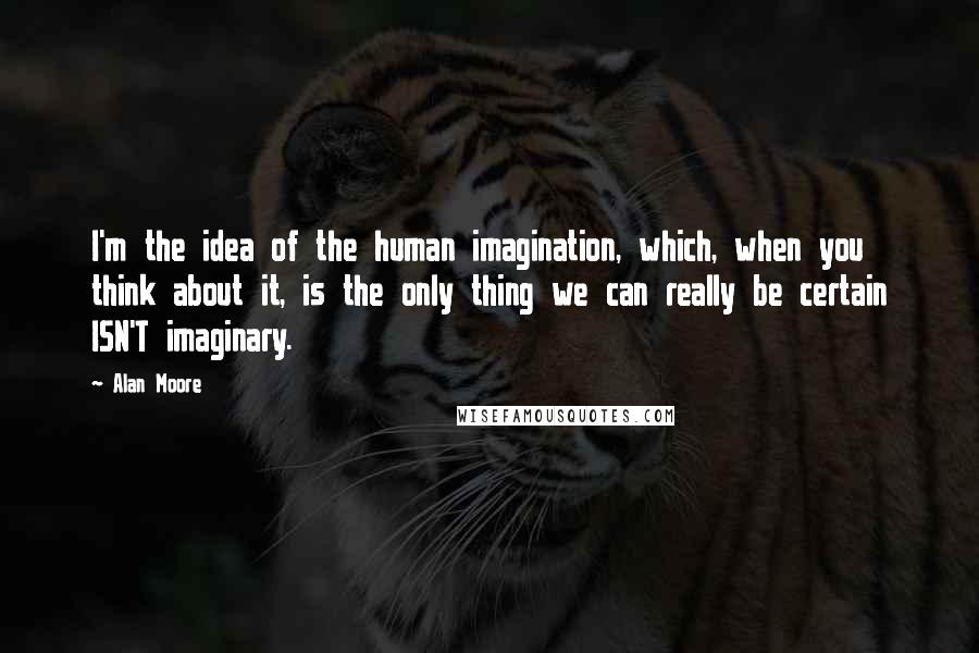 Alan Moore Quotes: I'm the idea of the human imagination, which, when you think about it, is the only thing we can really be certain ISN'T imaginary.