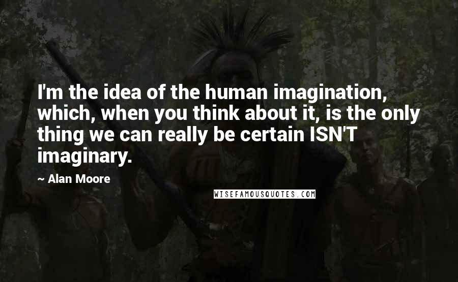 Alan Moore Quotes: I'm the idea of the human imagination, which, when you think about it, is the only thing we can really be certain ISN'T imaginary.