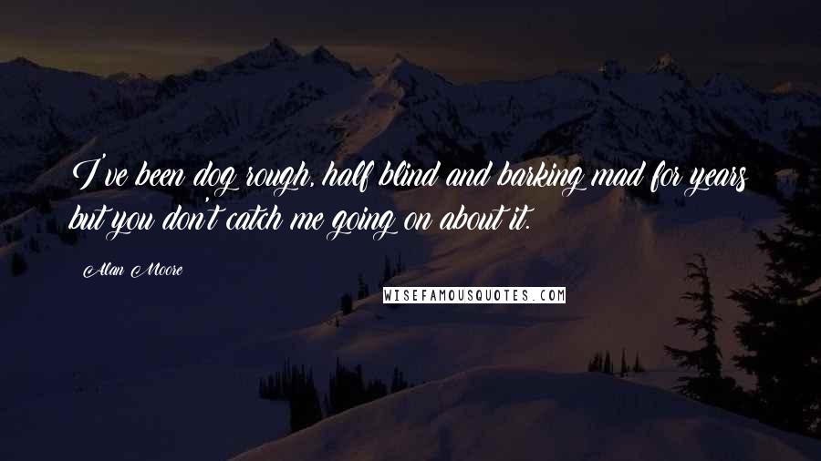 Alan Moore Quotes: I've been dog rough, half blind and barking mad for years but you don't catch me going on about it.