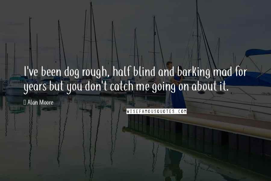 Alan Moore Quotes: I've been dog rough, half blind and barking mad for years but you don't catch me going on about it.