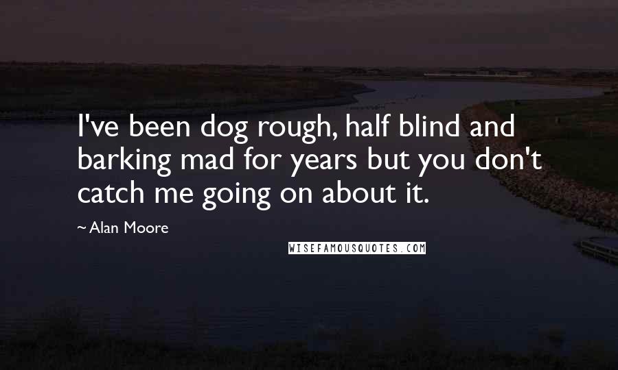 Alan Moore Quotes: I've been dog rough, half blind and barking mad for years but you don't catch me going on about it.