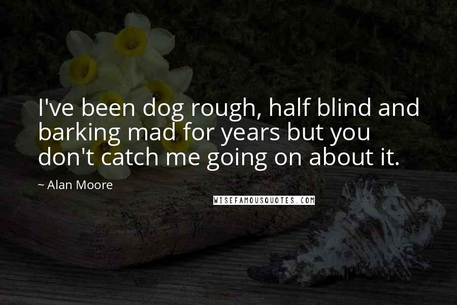 Alan Moore Quotes: I've been dog rough, half blind and barking mad for years but you don't catch me going on about it.