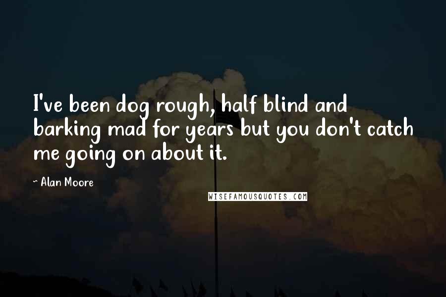 Alan Moore Quotes: I've been dog rough, half blind and barking mad for years but you don't catch me going on about it.