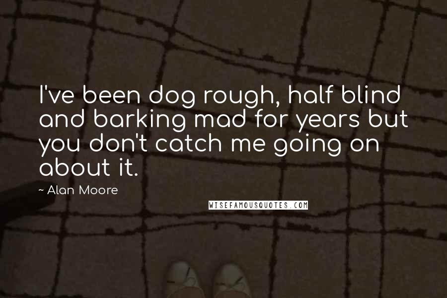 Alan Moore Quotes: I've been dog rough, half blind and barking mad for years but you don't catch me going on about it.