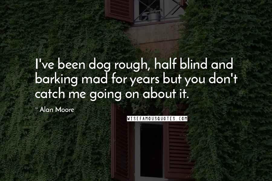 Alan Moore Quotes: I've been dog rough, half blind and barking mad for years but you don't catch me going on about it.