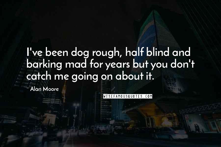 Alan Moore Quotes: I've been dog rough, half blind and barking mad for years but you don't catch me going on about it.