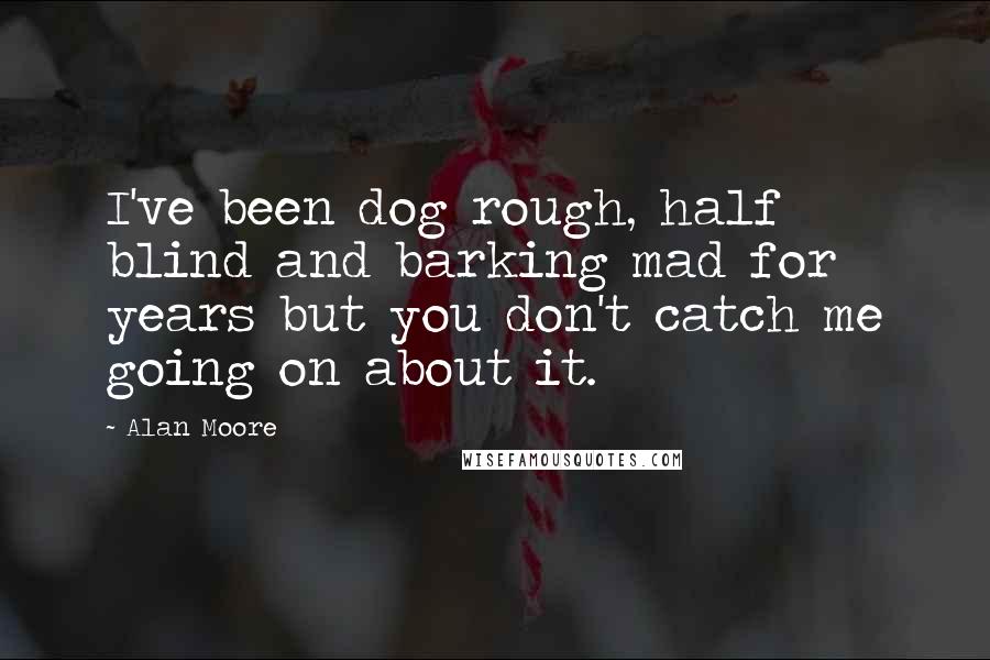 Alan Moore Quotes: I've been dog rough, half blind and barking mad for years but you don't catch me going on about it.