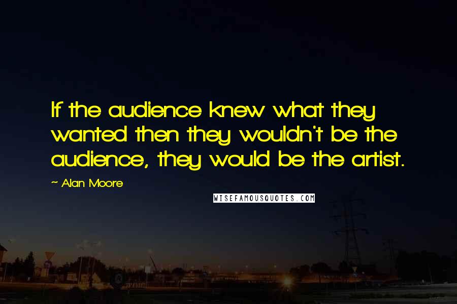 Alan Moore Quotes: If the audience knew what they wanted then they wouldn't be the audience, they would be the artist.