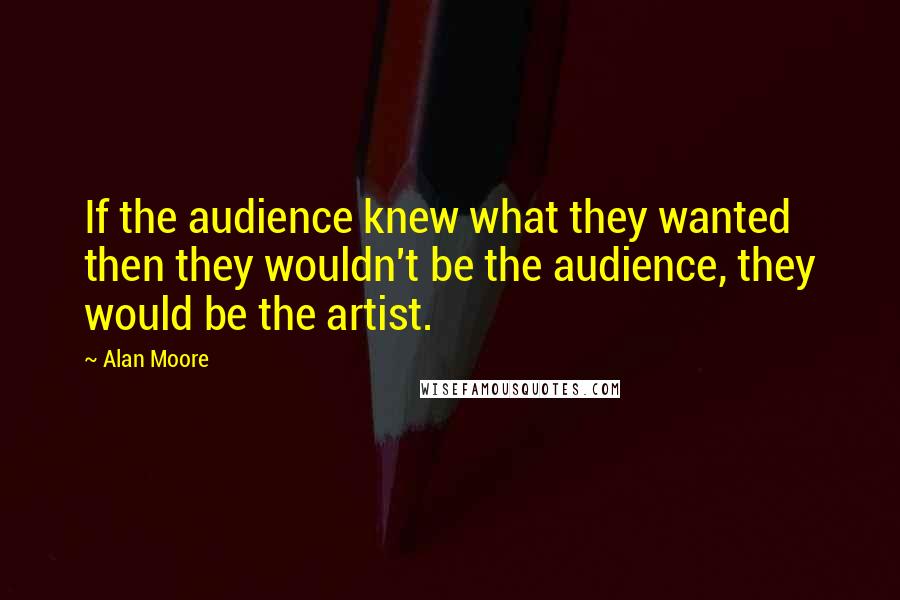 Alan Moore Quotes: If the audience knew what they wanted then they wouldn't be the audience, they would be the artist.