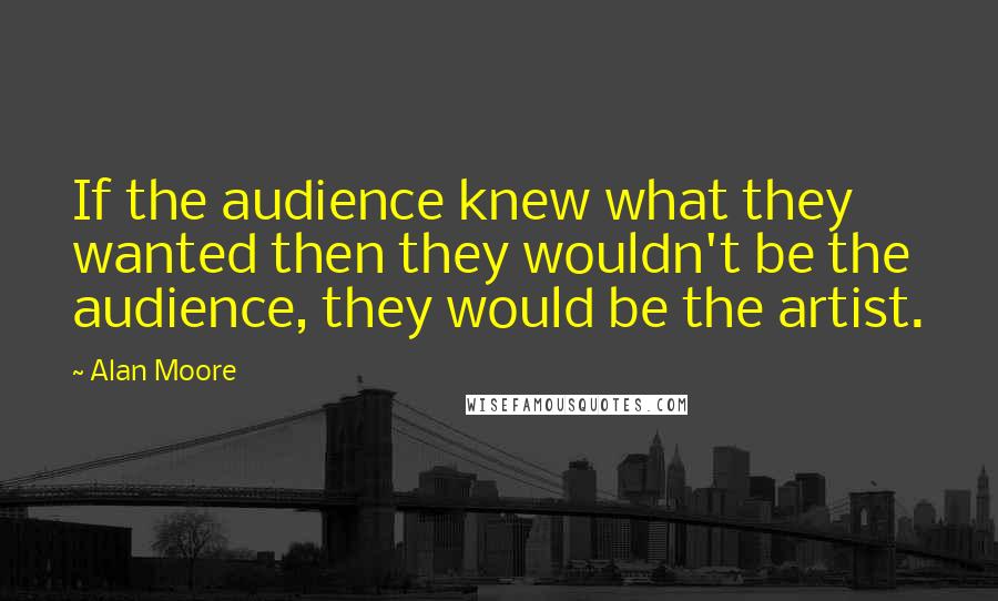 Alan Moore Quotes: If the audience knew what they wanted then they wouldn't be the audience, they would be the artist.