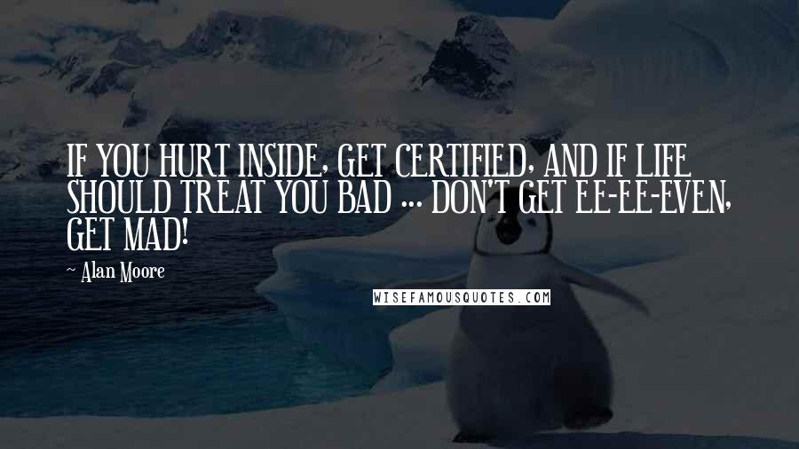 Alan Moore Quotes: IF YOU HURT INSIDE, GET CERTIFIED, AND IF LIFE SHOULD TREAT YOU BAD ... DON'T GET EE-EE-EVEN, GET MAD!