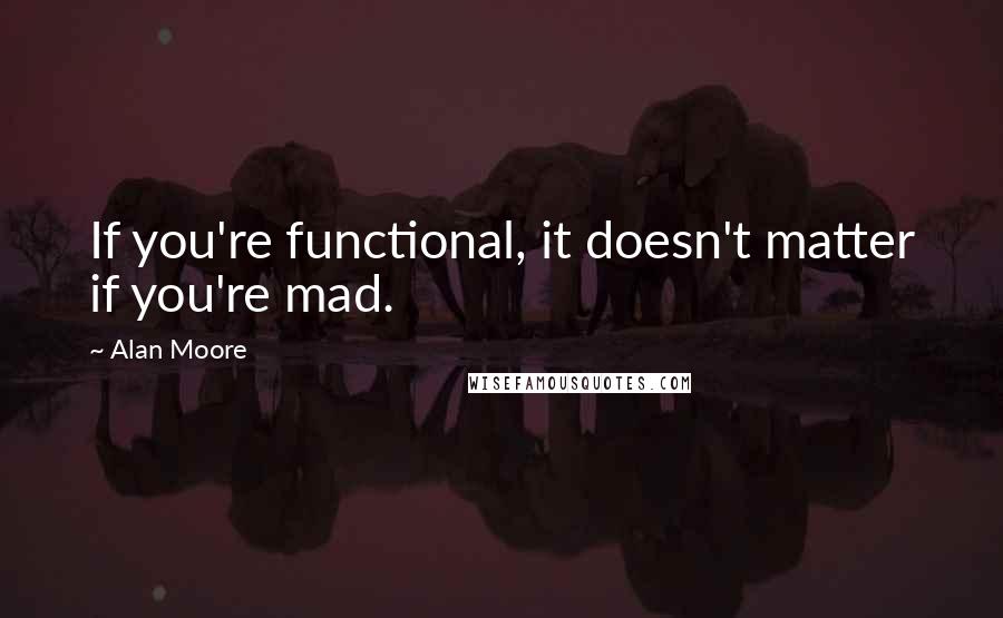 Alan Moore Quotes: If you're functional, it doesn't matter if you're mad.
