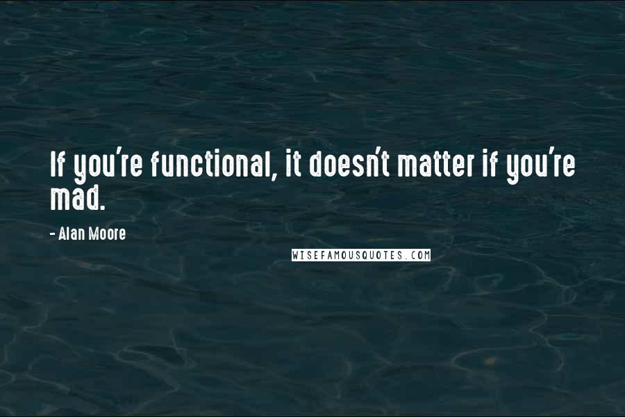 Alan Moore Quotes: If you're functional, it doesn't matter if you're mad.
