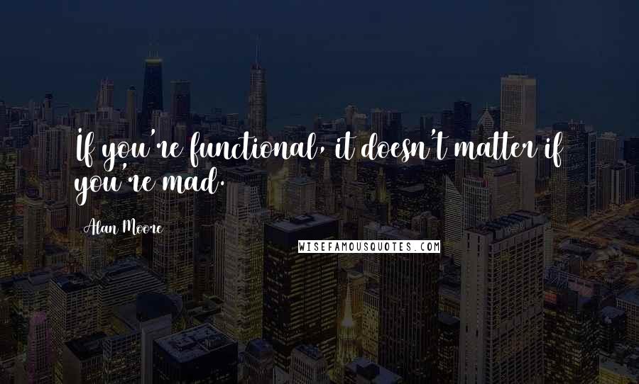 Alan Moore Quotes: If you're functional, it doesn't matter if you're mad.