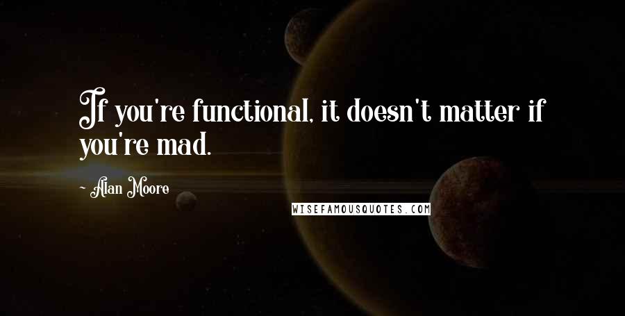 Alan Moore Quotes: If you're functional, it doesn't matter if you're mad.