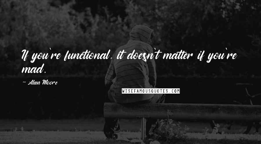 Alan Moore Quotes: If you're functional, it doesn't matter if you're mad.