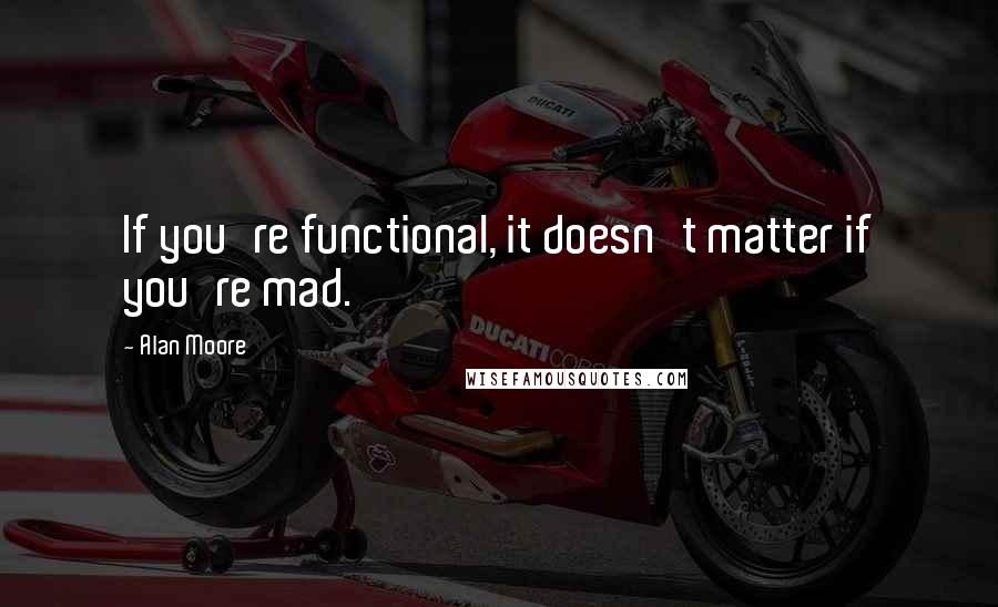 Alan Moore Quotes: If you're functional, it doesn't matter if you're mad.
