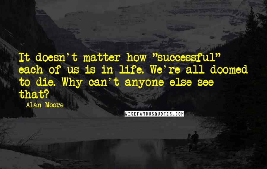 Alan Moore Quotes: It doesn't matter how "successful" each of us is in life. We're all doomed to die. Why can't anyone else see that?