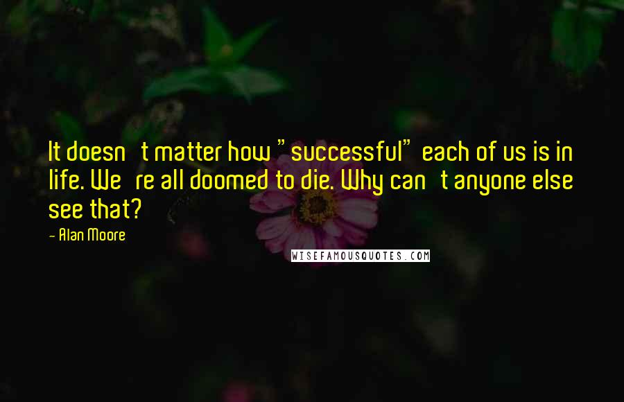 Alan Moore Quotes: It doesn't matter how "successful" each of us is in life. We're all doomed to die. Why can't anyone else see that?