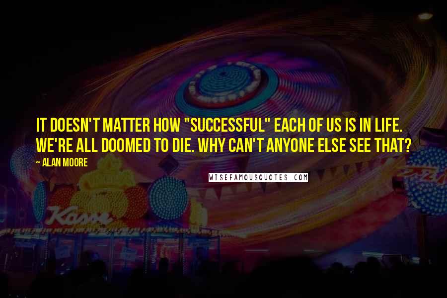 Alan Moore Quotes: It doesn't matter how "successful" each of us is in life. We're all doomed to die. Why can't anyone else see that?